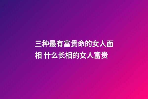 三种最有富贵命的女人面相 什么长相的女人富贵